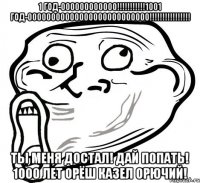 1 год-000000000000!!!1001 год-00000000000000000000000000!!! ты меня достал! дай попать! 1000 лет орёш казел орючий!