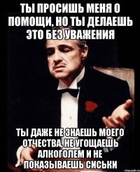 ты просишь меня о помощи, но ты делаешь это без уважения ты даже не знаешь моего отчества, не угощаешь алкоголем и не показываешь сиськи