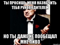 ты просишь меня назначить тебя руководителем но ты даже не пообещал мне пиво