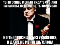 ты просишь меня не кидать ссылки на каналы, на которые ты подписан но ты просишь без уважения, и даже не меняешь слова