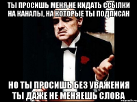 ты просишь меня не кидать ссылки на каналы, на которые ты подписан но ты просишь без уважения ты даже не меняешь слова