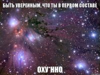 БЫТЬ УВЕРЕННЫМ, ЧТО ТЫ В ПЕРВОМ СОСТАВЕ ОХУ*ННО