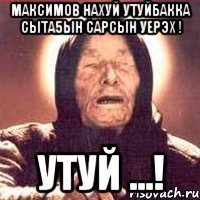 максимов нахуй утуйбакка сыта5ын сарсын уерэх ! утуй ...!