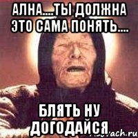 ална....ты должна это сама понять.... блять ну догодайся