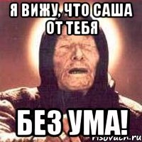 я вижу, что саша от тебя без ума!