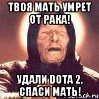 твоя мать умрет от рака! удали dota 2, спаси мать!