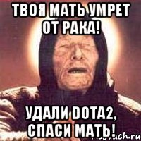 твоя мать умрет от рака! удали dota2, спаси мать!