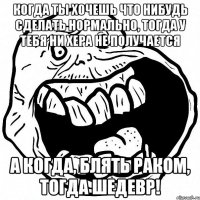 когда ты хочешь что нибудь сделать нормально, тогда у тебя ни хера не получается а когда, блять раком, тогда шедевр!