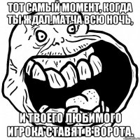 тот самый момент, когда ты ждал матча всю ночь, и твоего любимого игрока ставят в ворота.