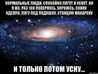 нормальные люди: спокойно лягут и уснут. но я же: раз 100 повернусь, укроюсь, скину одеяло, лягу под подушку, станцую макарену и только потом усну...