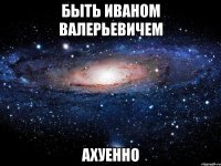 быть иваном валерьевичем ахуенно