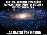 не стараться быть похожей на катюшку, и не стремиться к таким же успехам как она... ...да как же так можно