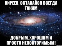 киреев, оставайся всегда таким добрым, хорошим и просто неповторимым!