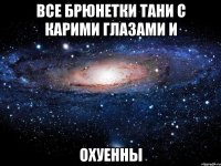 все брюнетки тани с карими глазами и охуенны