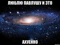 люблю павлушу и это ахуенно