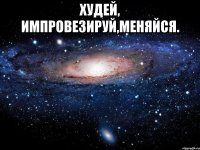 худей, импровезируй,меняйся. 