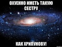 охуенно иметь такую сестру как хрипунову!