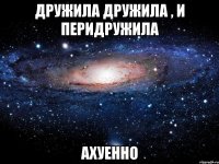 дружила дружила , и перидружила ахуенно