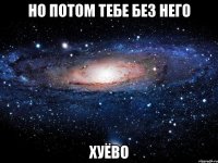 но потом тебе без него хуёво