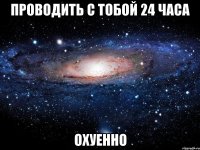 проводить с тобой 24 часа охуенно