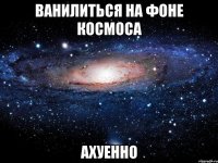 ванилиться на фоне космоса ахуенно