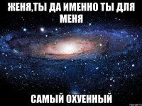 женя,ты да именно ты для меня самый охуенный