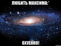 любить максима:* охуенно!