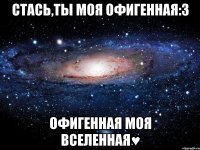 стась,ты моя офигенная:3 офигенная моя вселенная♥