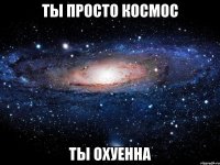 ты просто космос ты охуенна