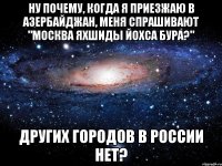 ну почему, когда я приезжаю в азербайджан, меня спрашивают "москва яхшиды йохса бура?" других городов в россии нет?