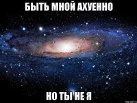 быть мной ахуенно но ты не я