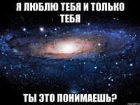 я люблю тебя и только тебя ты это понимаешь?