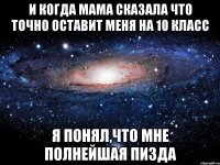 и когда мама сказала что точно оставит меня на 10 класс я понял,что мне полнейшая пизда