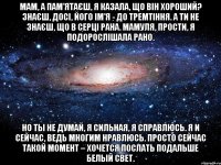 мам, а пам'ятаєш, я казала, що він хороший? знаєш, досі, його ім'я - до тремтіння. а ти не знаєш, що в серці рана. мамуля, прости, я подорослішала рано. но ты не думай, я сильная, я справлюсь. я и сейчас, ведь многим нравлюсь. просто сейчас такой момент – хочется послать подальше белый свет.