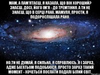 мам, а пам'ятаєш, я казала, що він хороший? знаєш, досі, його ім'я - до тремтіння. а ти не знаєш, що в серці рана. мамуля, прости, я подорослішала рано. но,ти не думай, я сильна, я справлюсь. я і зараз, адже багатьом подобаюся. просто зараз такий момент - хочеться послати подалі білий світ.