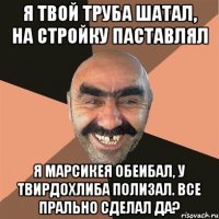 я твой труба шатал, на стройку паставлял я марсикея обеибал, у твирдохлиба полизал. все прально сделал да?