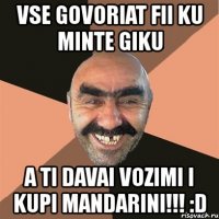 vse govoriat fii ku minte giku a ti davai vozimi i kupi mandarini!!! :d