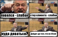 повелся - слабак стер клиента - слабак куда деваться? Дойдет до того, что не 35см!