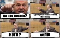 на что нового? иду по улицы и вижу Полину Максимову КОГО ? лёЛЮ