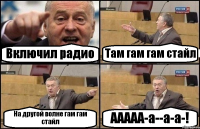 Включил радио Там гам гам стайл На другой волне гам гам стайл ААААА-а--а-а-!