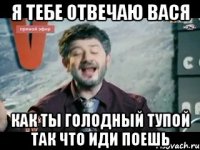 я тебе отвечаю вася как ты голодный тупой так что иди поешь