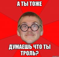 а ты тоже думаешь что ты троль?