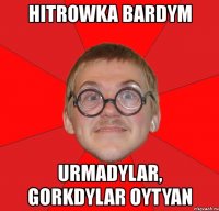 hitrowka bardym urmadylar, gorkdylar oytyan