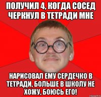 получил 4, когда сосед черкнул в тетради мне нарисовал ему сердечко в тетради, больше в школу не хожу, боюсь его!