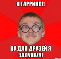 я гаррик!!! ну для друзей я залупа!!!