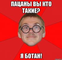 пацаны вы кто такие? я ботан!