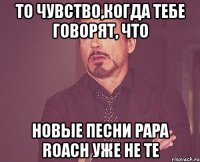 то чувство,когда тебе говорят, что новые песни papa roach уже не те