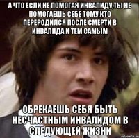 а что если,не помогая инвалиду,ты не помогаешь себе тому,кто переродился после смерти в инвалида и тем самым обрекаешь себя быть несчастным инвалидом в следующей жизни