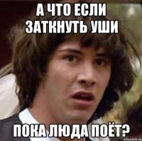 а что если заткнуть уши пока люда поёт?