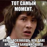 тот самый момент, когда осознаешь, что дане нравится бакшинская!))